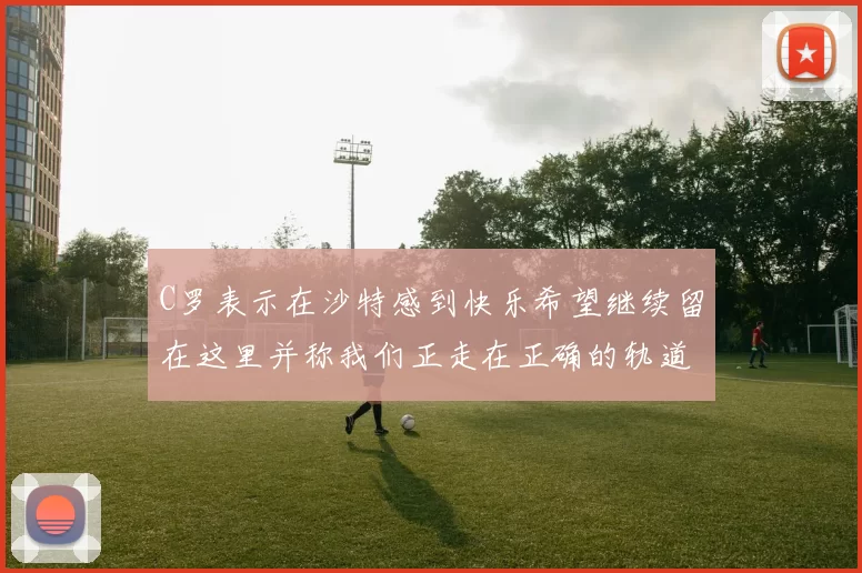 C罗表示在沙特感到快乐希望继续留在这里并称我们正走在正确的轨道上
