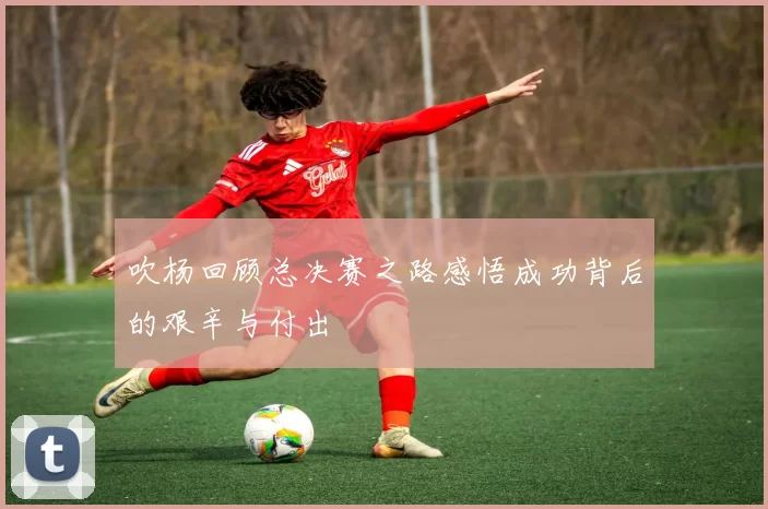 吹杨回顾总决赛之路感悟成功背后的艰辛与付出