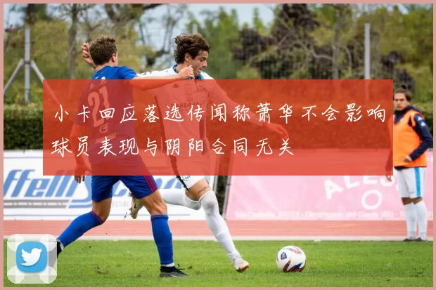 小卡回应落选传闻称萧华不会影响球员表现与阴阳合同无关