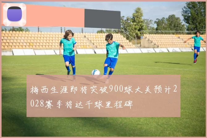 梅西生涯即将突破900球大关预计2028赛季将达千球里程碑