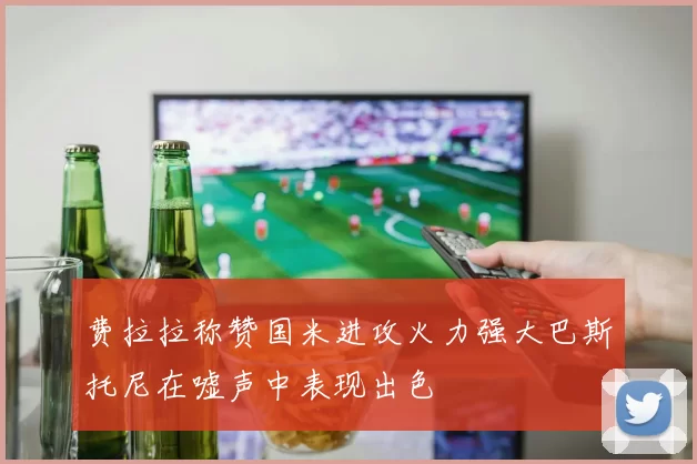 费拉拉称赞国米进攻火力强大巴斯托尼在嘘声中表现出色